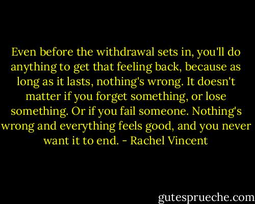 Even before the withdrawal sets in, you'll do anything to get that feeling back, because as long as it lasts, nothing's wrong. It doesn't matter if you forget something, or lose something. Or if you fail someone. Nothing's wrong and everything feels good, and you never want it to end. - Rachel Vincent