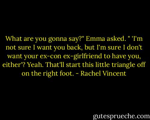 What are you gonna say?" Emma asked. " 'I'm not sure I want you back, but I'm sure I don't want your ex-con ex-girlfriend to have you, either'? Yeah. That'll start this little triangle off on the right foot. - Rachel Vincent