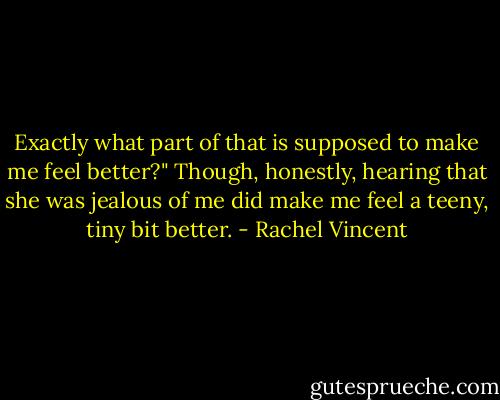 Exactly what part of that is supposed to make me feel better?" Though, honestly, hearing that she was jealous of me did make me feel a teeny, tiny bit better. - Rachel Vincent