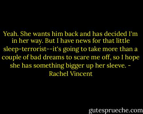 Yeah. She wants him back and has decided I'm in her way. But I have news for that little sleep-terrorist--it's going to take more than a couple of bad dreams to scare me off, so I hope she has something bigger up her sleeve. - Rachel Vincent