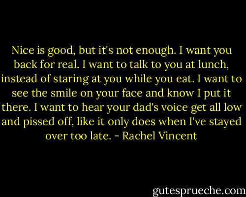 Nice is good, but it's not enough. I want you back for real. I want to talk to you at lunch, instead of staring at you while you eat. I want to see the smile on your face and know I put it there. I want to hear your dad's voice get all low and pissed off, like it only does when I've stayed over too late. - Rachel Vincent