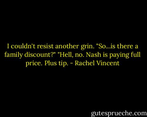 I couldn't resist another grin. "So...is there a family discount?"<br />"Hell, no. Nash is paying full price. Plus tip. - Rachel Vincent