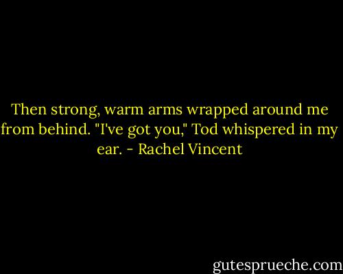 Then strong, warm arms wrapped around me from behind. "I've got you," Tod whispered in my ear. - Rachel Vincent
