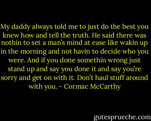 My daddy always told me to just do the best you knew how and tell the truth. He said there was nothin to set a man’s mind at ease like wakin up in the morning and not havin to decide who you were. And if you done somethin wrong just stand up and say you done it and say you’re sorry and get on with it. Don’t haul stuff around with you. - Cormac McCarthy
