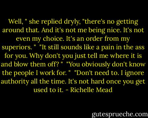 Well, " she replied dryly, "there's no getting around that. And it's not me being nice. It's not even my choice. It's an order from my superiors. " <br />"It still sounds like a pain in the ass for you. Why don't you just tell me where it is and blow them off? " <br />"You obviously don't know the people I work for. " <br />"Don't need to. I ignore authority all the time. It's not hard once you get used to it. - Richelle Mead