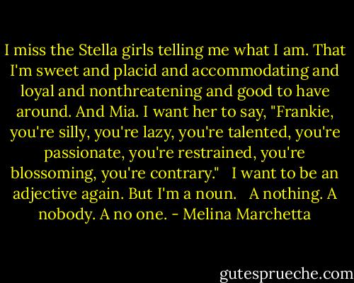 I miss the Stella girls telling me what I am. That I'm sweet and placid and accommodating and loyal and nonthreatening and good to have around. And Mia. I want her to say, "Frankie, you're silly, you're lazy, you're talented, you're passionate, you're restrained, you're blossoming, you're contrary."<br /> <br />I want to be an adjective again. But I'm a noun. <br /><br />A nothing. A nobody. A no one. - Melina Marchetta