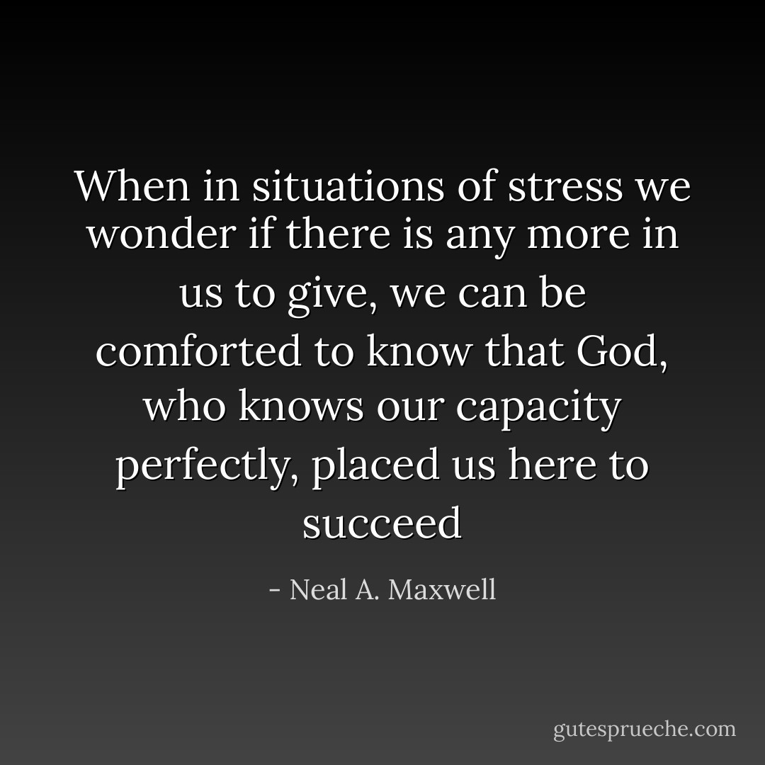 When in situations of stress we wonder if there is any more in us to give, we can be comforted to know that God, who knows our capacity perfectly, placed us here to succeed - Neal A. Maxwell