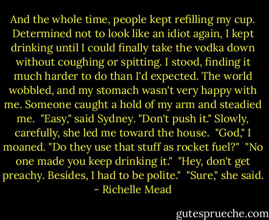 And the whole time, people kept refilling my cup. Determined not to look like an idiot again, I kept drinking until I could finally take the vodka down without coughing or spitting. I stood, finding it much harder to do than I'd expected. The world wobbled, and my stomach wasn't very happy with me. Someone caught a hold of my arm and steadied me. <br />"Easy," said Sydney. "Don't push it." Slowly, carefully, she led me toward the house. <br />"God," I moaned. "Do they use that stuff as rocket fuel?" <br />"No one made you keep drinking it." <br />"Hey, don't get preachy. Besides, I had to be polite." <br />"Sure," she said. - Richelle Mead