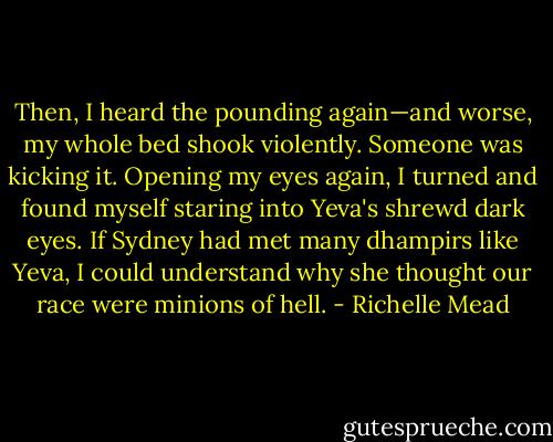 Then, I heard the pounding again—and worse, my whole bed shook violently. Someone was kicking it. Opening my eyes again, I turned and found myself staring into Yeva's shrewd dark eyes. If Sydney had met many dhampirs like Yeva, I could understand why she thought our race were minions of hell. - Richelle Mead