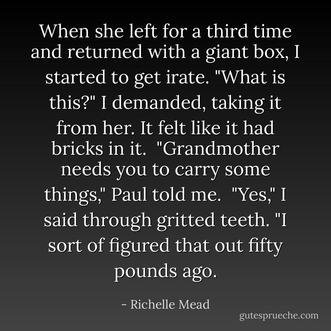 When she left for a third time and returned with a giant box, I started to get irate. "What is this?" I demanded, taking it from her. It felt like it had bricks in it. <br />"Grandmother needs you to carry some things," Paul told me. <br />"Yes," I said through gritted teeth. "I sort of figured that out fifty pounds ago. - Richelle Mead