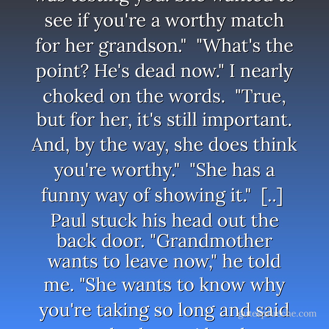 She can sense things . . . Things the rest of us can't.She only knew there was a strange feel to you, and she'd only ever felt that around one other person. So she brought you to me." <br />"Seems like she could have done that without me having to carry a household's worth of stuff." <br />This made him laugh. "Don't take it personally. She was testing you. She wanted to see if you're a worthy match for her grandson." <br />"What's the point? He's dead now." I nearly choked on the words. <br />"True, but for her, it's still important. And, by the way, she does think you're worthy." <br />"She has a funny way of showing it."<br /><br />[..]<br /><br />Paul stuck his head out the back door. "Grandmother wants to leave now," he told me. "She wants to know why you're taking so long and said to ask why you'd make someone as old as her keep waiting and suffering with her back." <br />I recalled how fast Yeva had been walking while I struggled to keep up with my load. Her back hadn't seemed all that bad to me.<br />"Okay. I'll be right there." When he was gone, I shook my head. "It's hard being worthy. - Richelle Mead