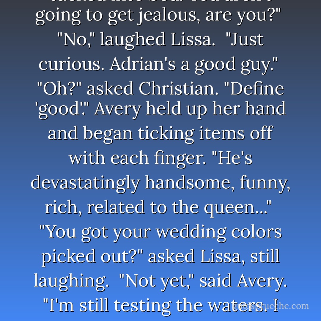 Did you really just invite Adrian to your room later?" asked Lissa.<br />Avery shrugged. "I don't know. Maybe. Sometimes we hang out once you guys are all tucked into bed. You aren't going to get jealous, are you?" <br />"No," laughed Lissa. <br />"Just curious. Adrian's a good guy." <br />"Oh?" asked Christian. "Define 'good'." Avery held up her hand and began ticking items off with each finger. "He's devastatingly handsome, funny, rich, related to the queen..." <br />"You got your wedding colors picked out?" asked Lissa, still laughing. <br />"Not yet," said Avery. "I'm still testing the waters. I figured he'd be an easy notch on the Avery Lazar belt, but he's kind of hard to read." <br />"I really don't want to be hearing this," Christian said. - Richelle Mead
