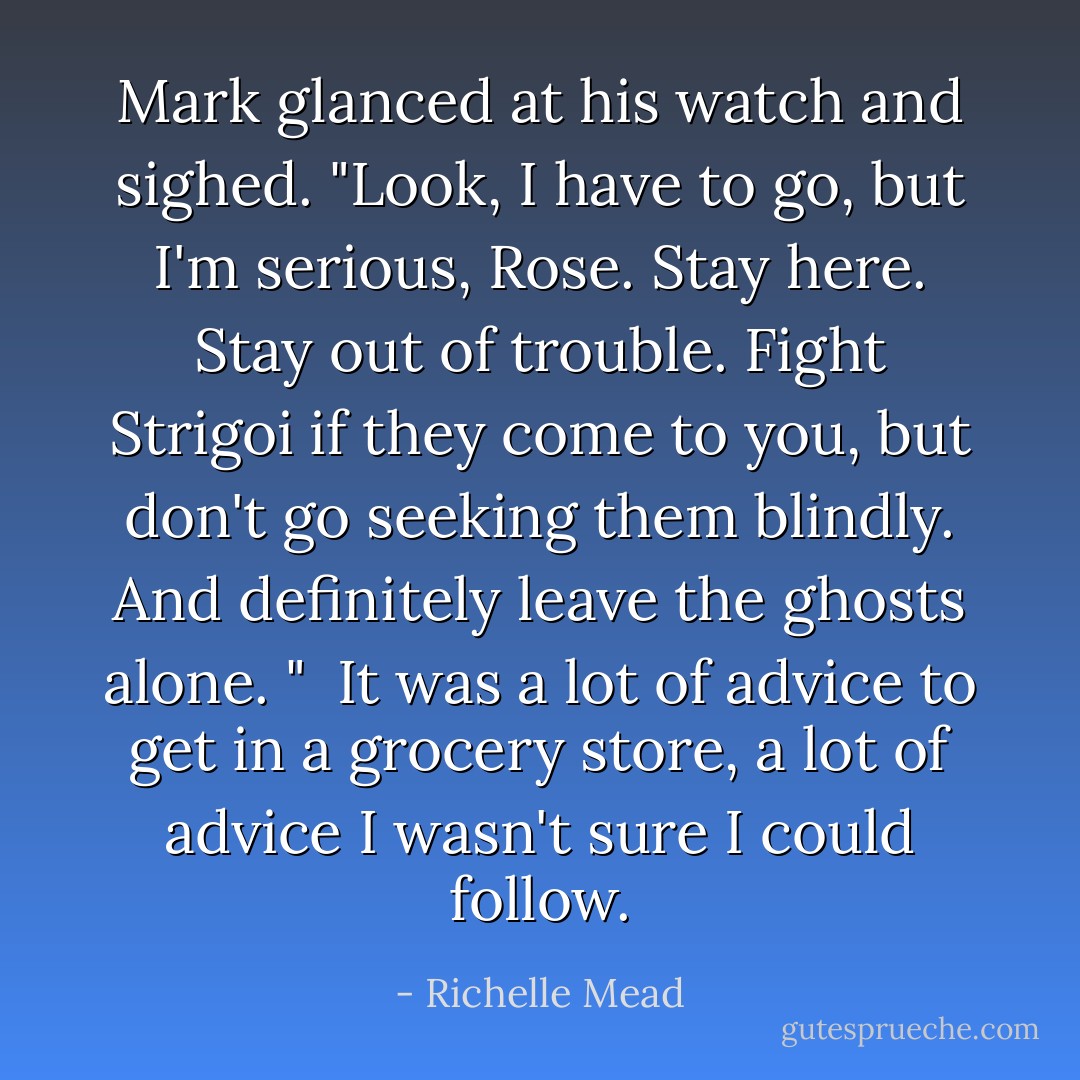 Mark glanced at his watch and sighed. "Look, I have to go, but I'm serious, Rose. Stay here. Stay out of trouble. Fight Strigoi if they come to you, but don't go seeking them blindly. And definitely leave the ghosts alone. " <br />It was a lot of advice to get in a grocery store, a lot of advice I wasn't sure I could follow. - Richelle Mead