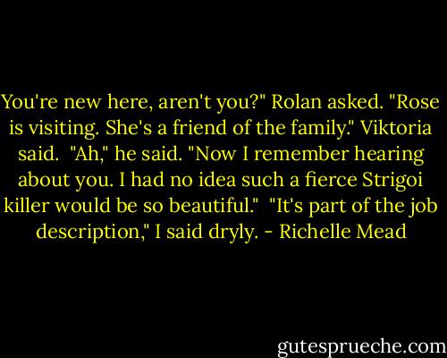 You're new here, aren't you?" Rolan asked.<br />"Rose is visiting. She's a friend of the family." Viktoria said. <br />"Ah," he said. "Now I remember hearing about you. I had no idea such a fierce Strigoi killer would be so beautiful." <br />"It's part of the job description," I said dryly. - Richelle Mead