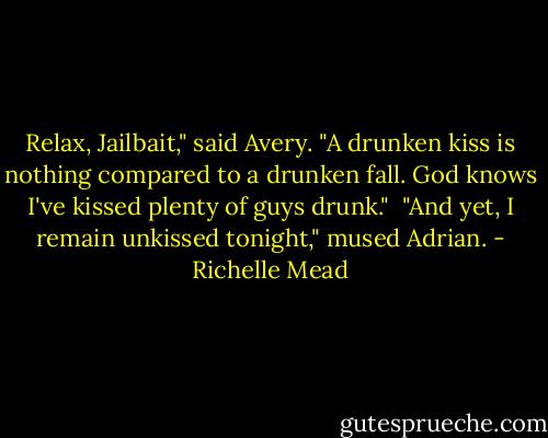 Relax, Jailbait," said Avery. "A drunken kiss is nothing compared to a drunken fall. God knows I've kissed plenty of guys drunk." <br />"And yet, I remain unkissed tonight," mused Adrian. - Richelle Mead