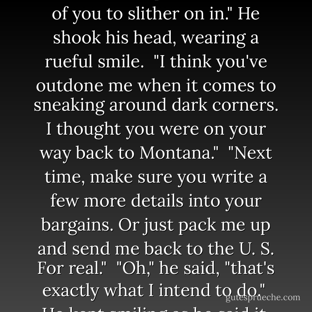 Abe's face came back into focus. "Greetings, Zmey," I said weakly. Somehow, him being here didn't surprise me. "Nice of you to slither on in." He shook his head, wearing a rueful smile. <br />"I think you've outdone me when it comes to sneaking around dark corners. I thought you were on your way back to Montana." <br />"Next time, make sure you write a few more details into your bargains. Or just pack me up and send me back to the U. S. For real." <br />"Oh," he said, "that's exactly what I intend to do." <br />He kept smiling as he said it, but somehow, I had a feeling he wasn't joking. - Richelle Mead
