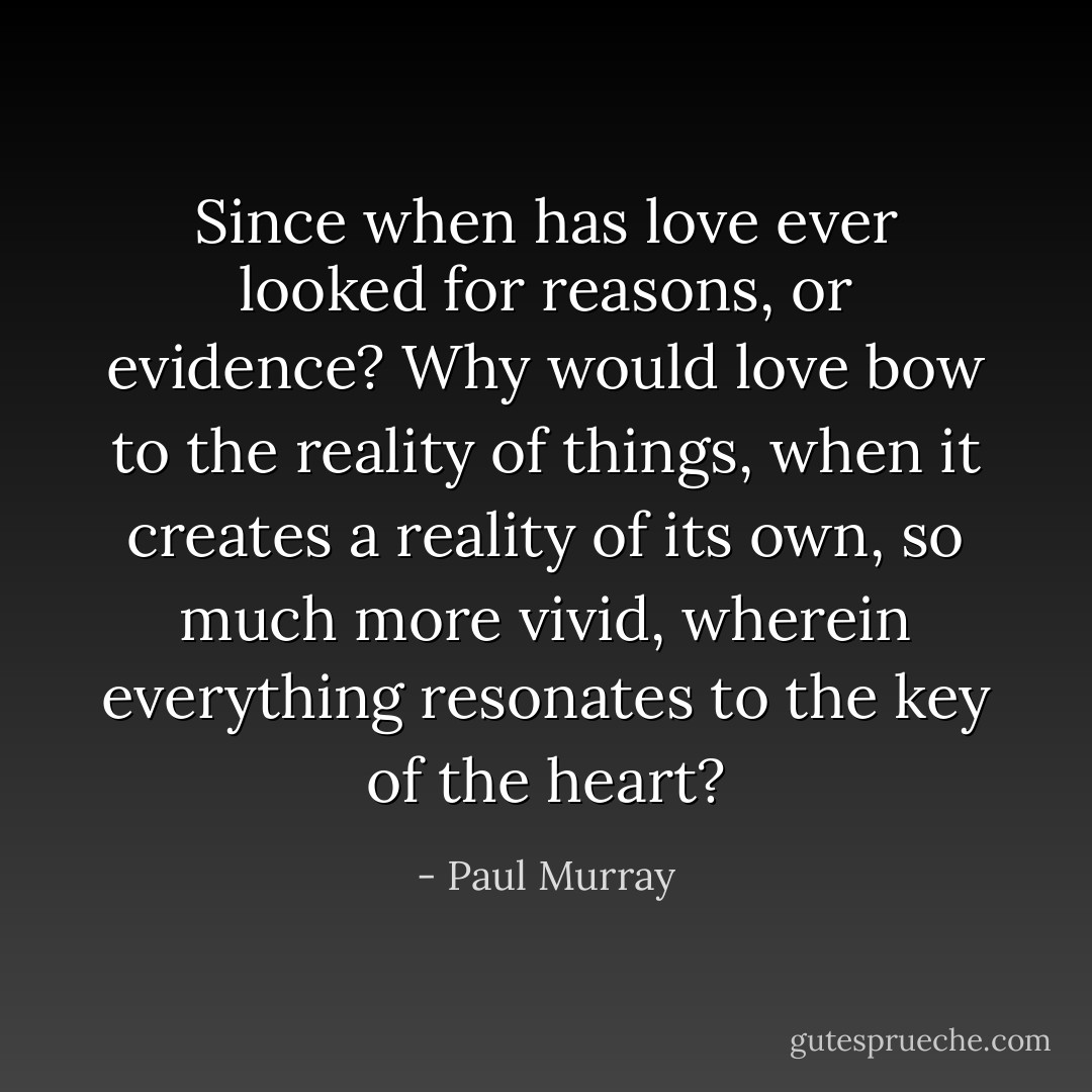 Since when has love ever looked for reasons, or evidence? Why would love bow to the reality of things, when it creates a reality of its own, so much more vivid, wherein everything resonates to the key of the heart? - Paul Murray