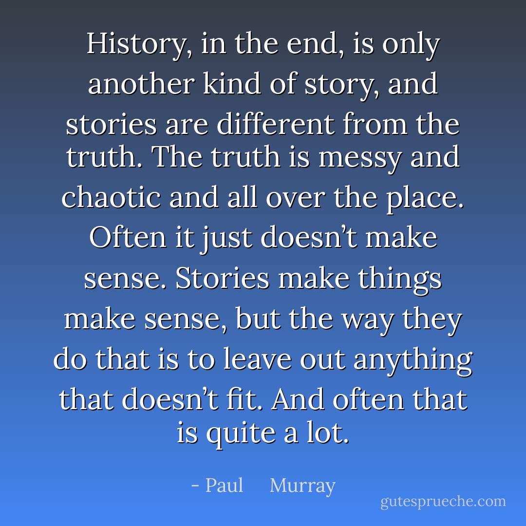 History, in the end, is only another kind of story, and stories are different from the truth. The truth is messy and chaotic and all over the place. Often it just doesn’t make sense. Stories make things make sense, but the way they do that is to leave out anything that doesn’t fit. And often that is quite a lot. - Paul     Murray