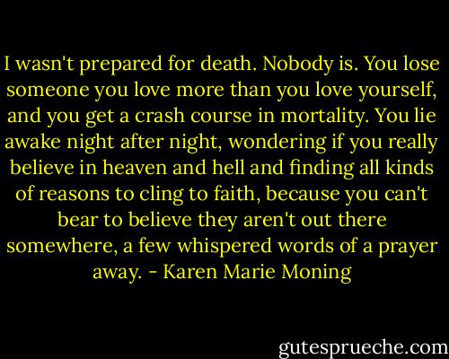 I wasn't prepared for death. Nobody is. You lose someone you love more than you love yourself, and you get a crash course in mortality. You lie awake night after night, wondering if you really believe in heaven and hell and finding all kinds of reasons to cling to faith, because you can't bear to believe they aren't out there somewhere, a few whispered words of a prayer away. - Karen Marie Moning