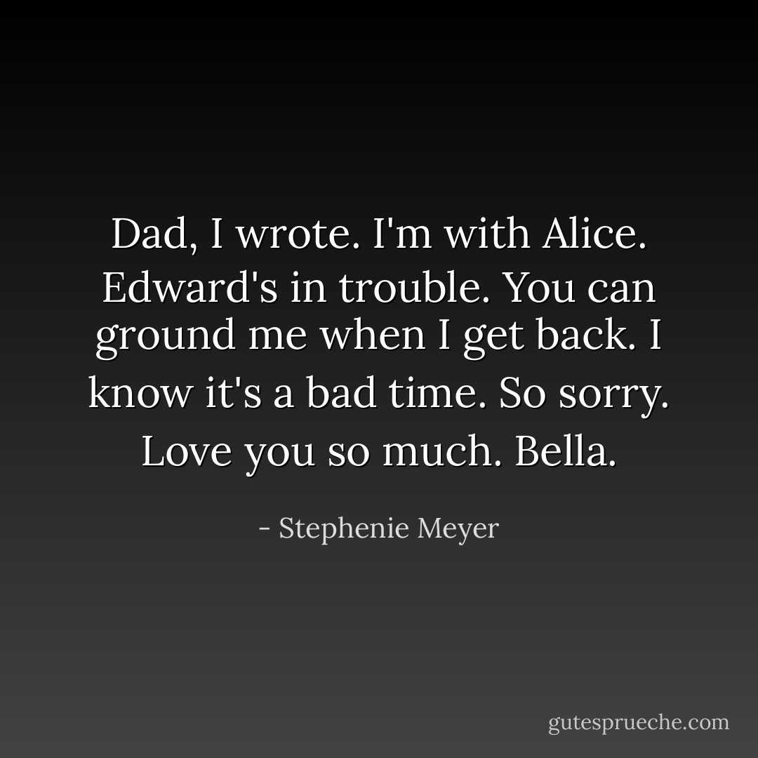 Dad, I wrote. I'm with Alice. Edward's in trouble. You can ground me when I get back. I know it's a bad time. So sorry. Love you so much. Bella. - Stephenie Meyer