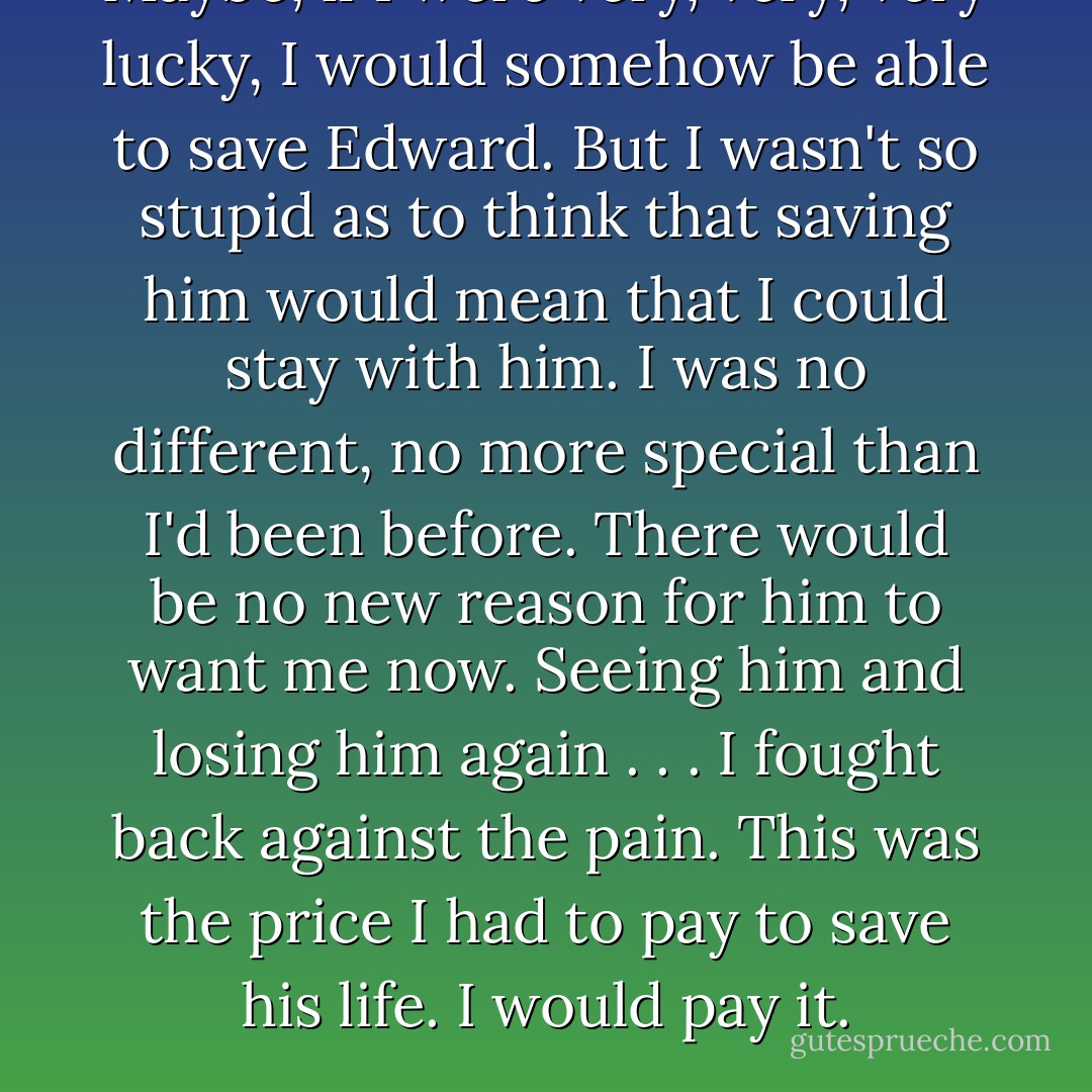 Maybe, if I were very, very, <i>very</i> lucky, I would somehow be able to save Edward. But I wasn't so stupid as to think that saving him would mean that I could stay with him. I was no different, no more special than I'd been before. There would be no new reason for him to want me now. Seeing him and losing him again . . .<br />I fought back against the pain. This was the price I had to pay to save his life. I would pay it. - Stephenie Meyer