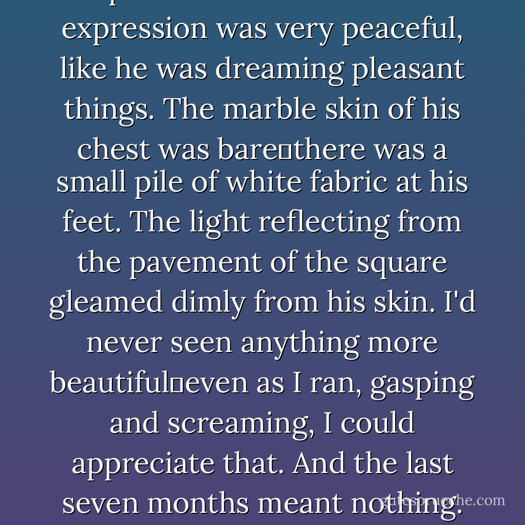 Edward stood, motionless as a statue, just a few feet from the mouth of the alley. His eyes were closed, the rings underneath them deep purple, his arms relaxed at his sides, his palms turned forward. His expression was very peaceful, like he was dreaming pleasant things. The marble skin of his chest was bare―there was a small pile of white fabric at his feet. The light reflecting from the pavement of the square gleamed dimly from his skin.<br />I'd never seen anything more beautiful―even as I ran, gasping and screaming, I could appreciate that. And the last seven months meant nothing. And his words in the forest meant nothing. And it did not matter if he did not want me. I would never want anything but him, no matter how long I lived. - Stephenie Meyer