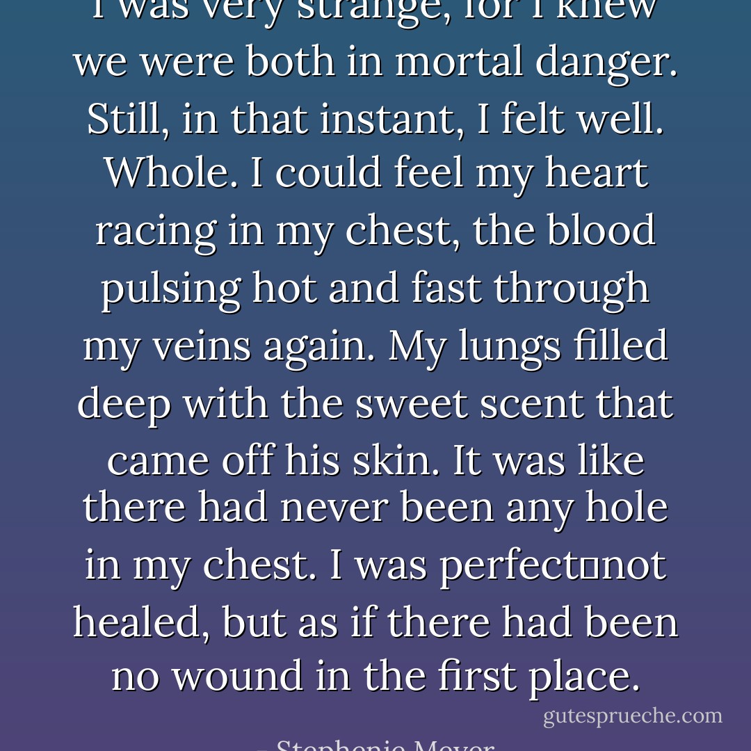I was very strange, for I knew we were both in mortal danger. Still, in that instant, I felt <i>well</i>. Whole. I could feel my heart racing in my chest, the blood pulsing hot and fast through my veins again. My lungs filled deep with the sweet scent that came off his skin. It was like there had never been any hole in my chest. I was perfect―not healed, but as if there had been no wound in the first place. - Stephenie Meyer
