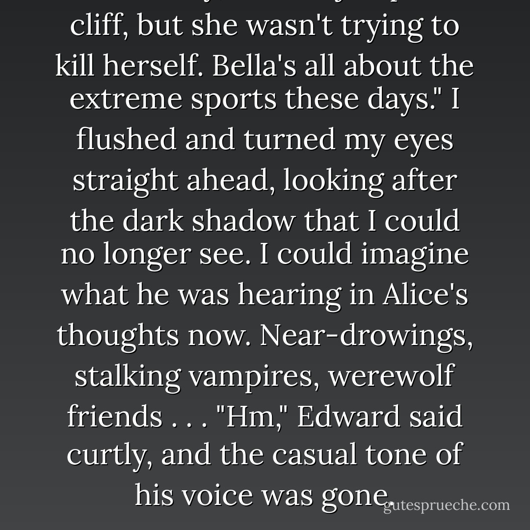 In summary, she did jump off a cliff, but she wasn't trying to kill herself. Bella's all about the extreme sports these days."<br />I flushed and turned my eyes straight ahead, looking after the dark shadow that I could no longer see. I could imagine what he was hearing in Alice's thoughts now. Near-drowings, stalking vampires, werewolf friends . . .<br />"Hm," Edward said curtly, and the casual tone of his voice was gone. - Stephenie Meyer