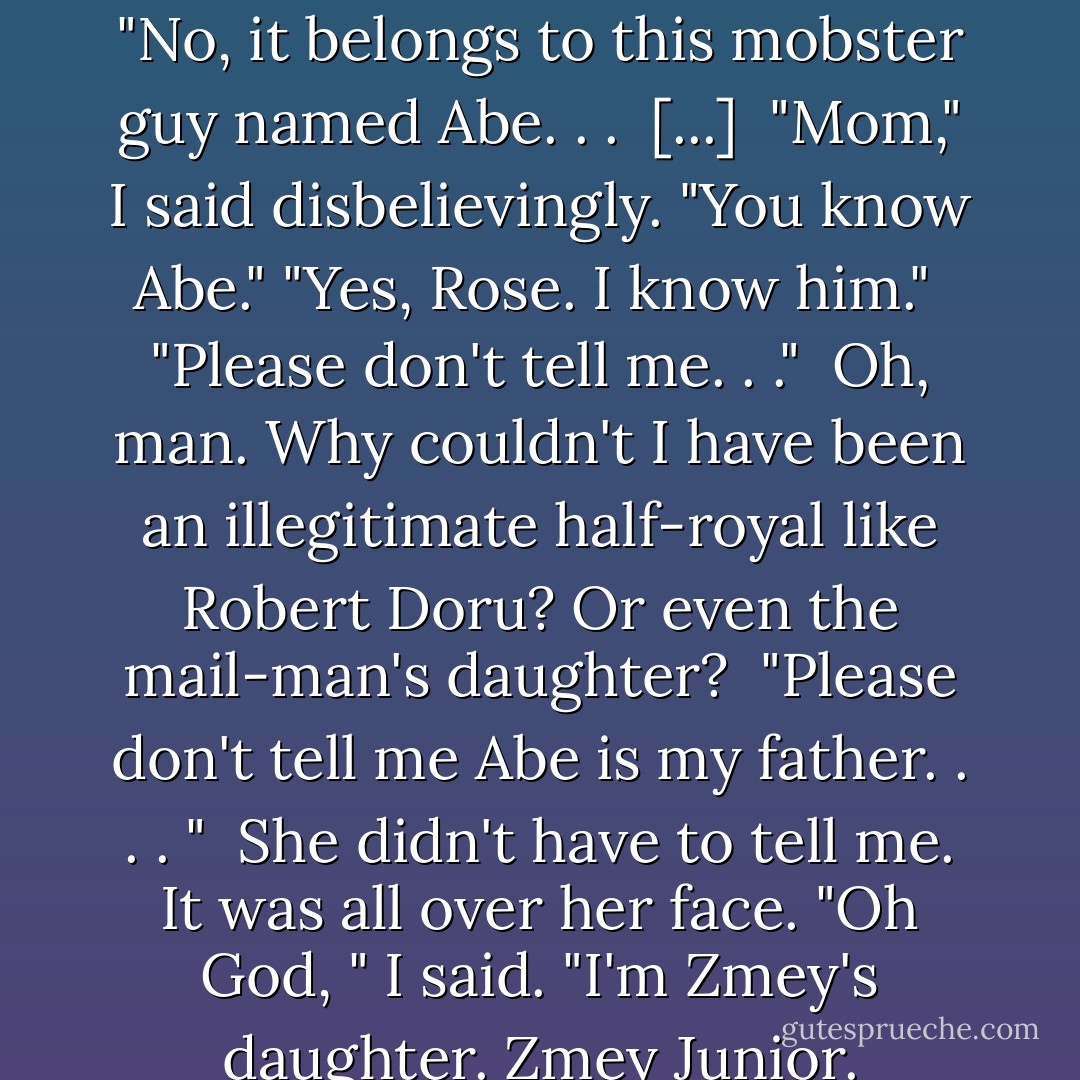 She reached out and touched the bright colors of the cashmere scarf, her face filled with wonder as much as shock. "This . . .this is Ibrahim's scarf . . .it's a family heirloom. . . " <br />"No, it belongs to this mobster guy named Abe. . .<br /><br />[...]<br /><br />"Mom," I said disbelievingly. "You know Abe."<br />"Yes, Rose. I know him." <br />"Please don't tell me. . ." <br />Oh, man. Why couldn't I have been an illegitimate half-royal like Robert Doru? Or even the mail-man's daughter? <br />"Please don't tell me Abe is my father. . . . " <br />She didn't have to tell me. It was all over her face.<br />"Oh God, " I said. "I'm Zmey's daughter. Zmey Junior. Zmeyette, even." <br />That got her attention. She looked up at me. "What on earth are you talking about?" <br />"Nothing," I said. - Richelle Mead