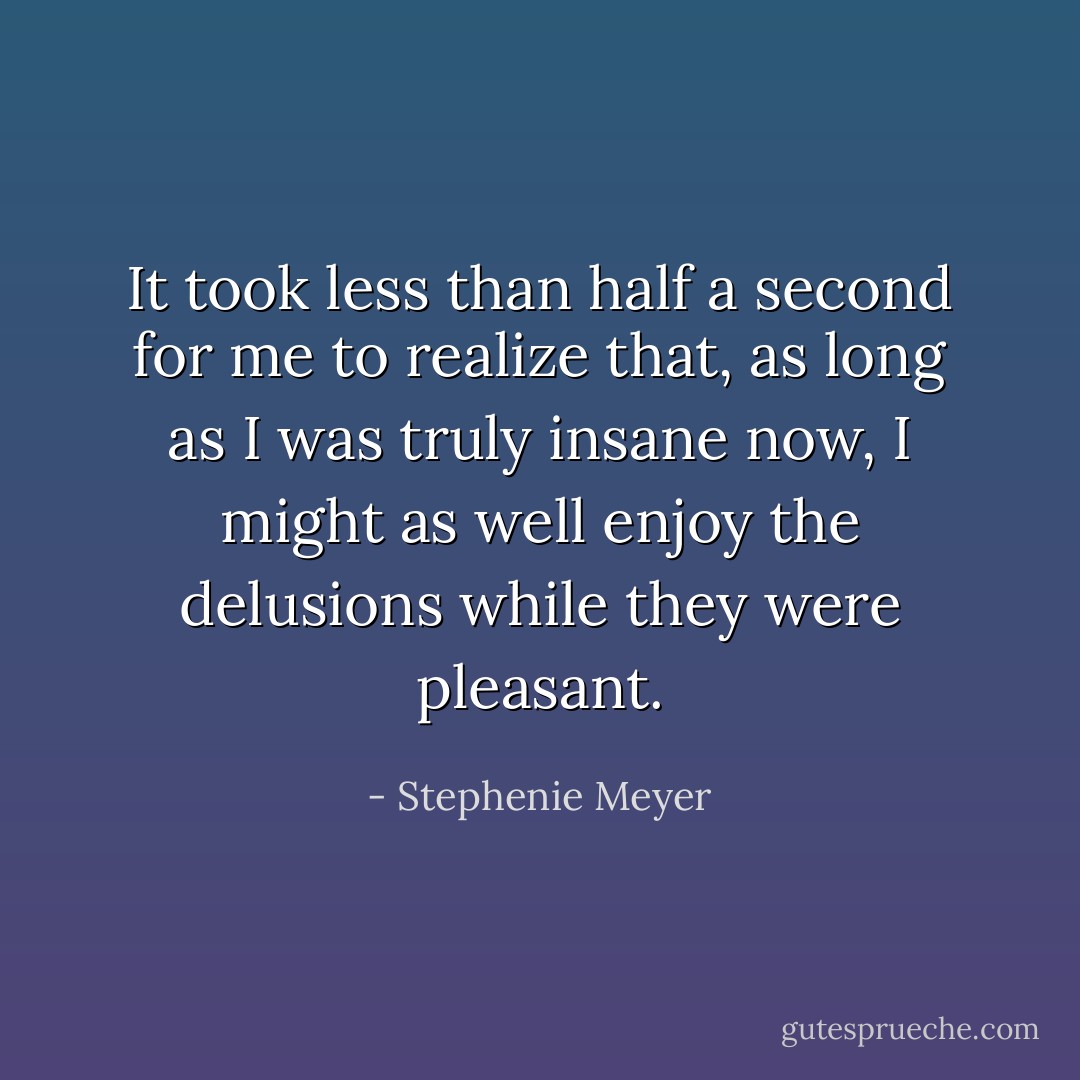 It took less than half a second for me to realize that, as long as I was truly insane now, I might as well enjoy the delusions while they were pleasant. - Stephenie Meyer