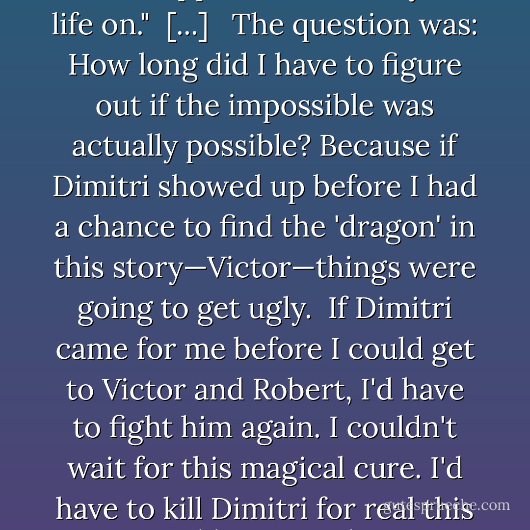 Do you believe in 'fairy tales'?" I asked, looking up into Lissa's eyes.<br />"What . . . What kind of fairy tales?" <br />"The kind you aren't supposed to waste your life on."<br /><br />[...] <br /><br />The question was: How long did I have to figure out if the impossible was actually possible? Because if Dimitri showed up before I had a chance to find the 'dragon' in this story—Victor—things were going to get ugly. <br />If Dimitri came for me before I could get to Victor and Robert, I'd have to fight him again. I couldn't wait for this magical cure. I'd have to kill Dimitri for real this time and lose any chance I might have to bring back my 'prince.'<br />Damn. It's a good thing I work well under pressure. - Richelle Mead