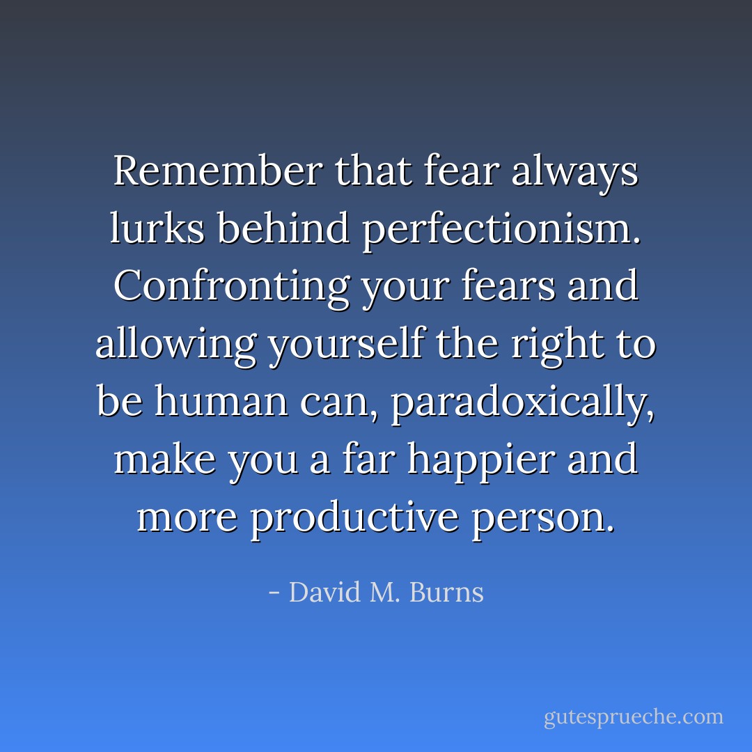 Remember that fear always lurks behind perfectionism. Confronting your fears and allowing yourself the right to be human can, paradoxically, make you a far happier and more productive person. - David M. Burns