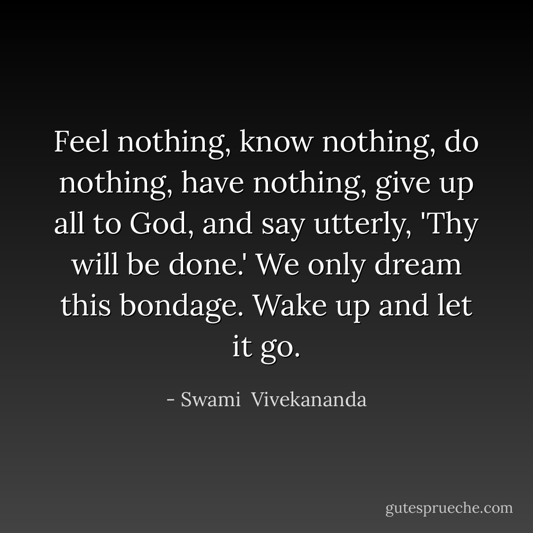 Feel nothing, know nothing, do nothing, have nothing, give up all to God, and say utterly, 'Thy will be done.' We only dream this bondage. Wake up and let it go. - Swami  Vivekananda