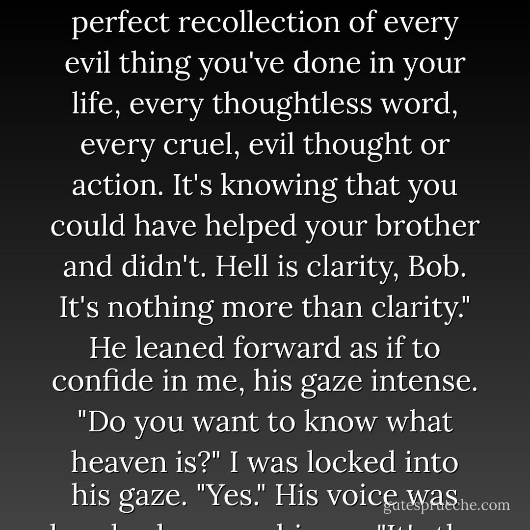 You want to know what hell is? What brimstone and burining really is?"<br />Yes"<br />Hell is the perfect recollection of every evil thing you've done in your life, every thoughtless word, every cruel, evil thought or action. It's knowing that you could have helped your brother and didn't. Hell is clarity, Bob. It's nothing more than clarity." He leaned forward as if to confide in me, his gaze intense. "Do you want to know what heaven is?"<br />I was locked into his gaze. "Yes."<br />His voice was barely above a whisper, "It's the same thing. - Richard Paul Evans