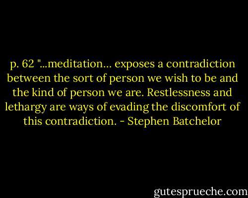 p. 62 "...meditation… exposes a contradiction between the sort of person we wish to be and the kind of person we are. Restlessness and lethargy are ways of evading the discomfort of this contradiction. - Stephen Batchelor