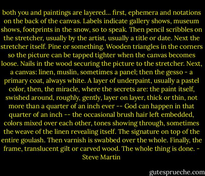 both you and paintings are layered… first, ephemera and notations on the back of the canvas. Labels indicate gallery shows, museum shows, footprints in the snow, so to speak. Then pencil scribbles on the stretcher, usually by the artist, usually a title or date. Next the stretcher itself. Pine or something. Wooden triangles in the corners so the picture can be tapped tighter when the canvas becomes loose. Nails in the wood securing the picture to the stretcher. Next, a canvas: linen, muslin, sometimes a panel; then the gesso - a primary coat, always white. A layer of underpaint, usually a pastel color, then, the miracle, where the secrets are: the paint itself, swished around, roughly, gently, layer on layer, thick or thin, not more than a quarter of an inch ever -- God can happen in that quarter of an inch -- the occasional brush hair left embedded, colors mixed over each other, tones showing through, sometimes the weave of the linen revealing itself. The signature on top of the entire goulash. Then varnish is swabbed over the whole. Finally, the frame, translucent gilt or carved wood. The whole thing is done. - Steve Martin