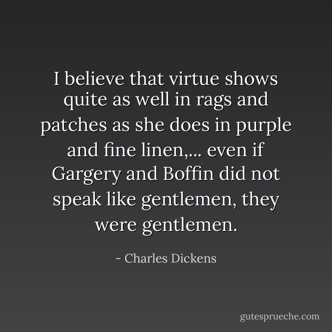 I believe that virtue shows quite as well in rags and patches as she does in purple and fine linen,... even if Gargery and Boffin did not speak like gentlemen, they were gentlemen. - Charles Dickens