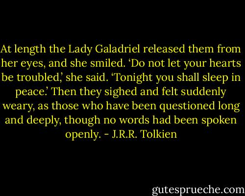 At length the Lady Galadriel released them from her eyes, and she smiled. ‘Do not let your hearts be troubled,’ she said. ‘Tonight you shall sleep in peace.’ Then they sighed and felt suddenly weary, as those who have been questioned long and deeply, though no words had been spoken openly. - J.R.R. Tolkien
