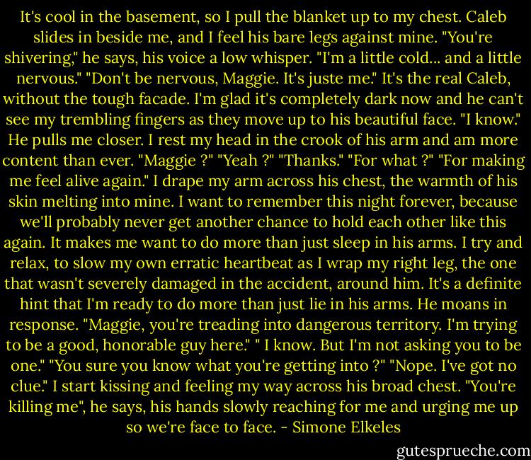 It's cool in the basement, so I pull the blanket up to my chest. Caleb slides in beside me, and I feel his bare legs against mine. "You're shivering," he says, his voice a low whisper.<br />"I'm a little cold... and a little nervous."<br />"Don't be nervous, Maggie. It's juste me."<br />It's the real Caleb, without the tough facade. I'm glad it's completely dark now and he can't see my trembling fingers as they move up to his beautiful face. "I know."<br />He pulls me closer. I rest my head in the crook of his arm and am more content than ever.<br />"Maggie ?"<br />"Yeah ?"<br />"Thanks."<br />"For what ?"<br />"For making me feel alive again."<br />I drape my arm across his chest, the warmth of his skin melting into mine. I want to remember this night forever, because we'll probably never get another chance to hold each other like this again. It makes me want to do more than just sleep in his arms. I try and relax, to slow my own erratic heartbeat as I wrap my right leg, the one that wasn't severely damaged in the accident, around him. It's a definite hint that I'm ready to do more than just lie in his arms.<br />He moans in response. "Maggie, you're treading into dangerous territory. I'm trying to be a good, honorable guy here."<br />" I know. But I'm not asking you to be one."<br />"You sure you know what you're getting into ?"<br />"Nope. I've got no clue." I start kissing and feeling my way across his broad chest.<br />"You're killing me", he says, his hands slowly reaching for me and urging me up so we're face to face. - Simone Elkeles
