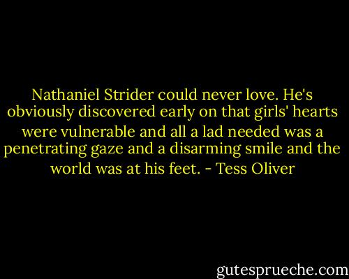 Nathaniel Strider could never love. He's obviously discovered early on that girls' hearts were vulnerable and all a lad needed was a penetrating gaze and a disarming smile and the world was at his feet. - Tess Oliver