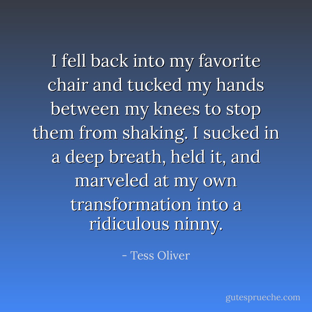 I fell back into my favorite chair and tucked my hands between my knees to stop them from shaking. I sucked in a deep breath, held it, and marveled at my own transformation into a ridiculous ninny. - Tess Oliver