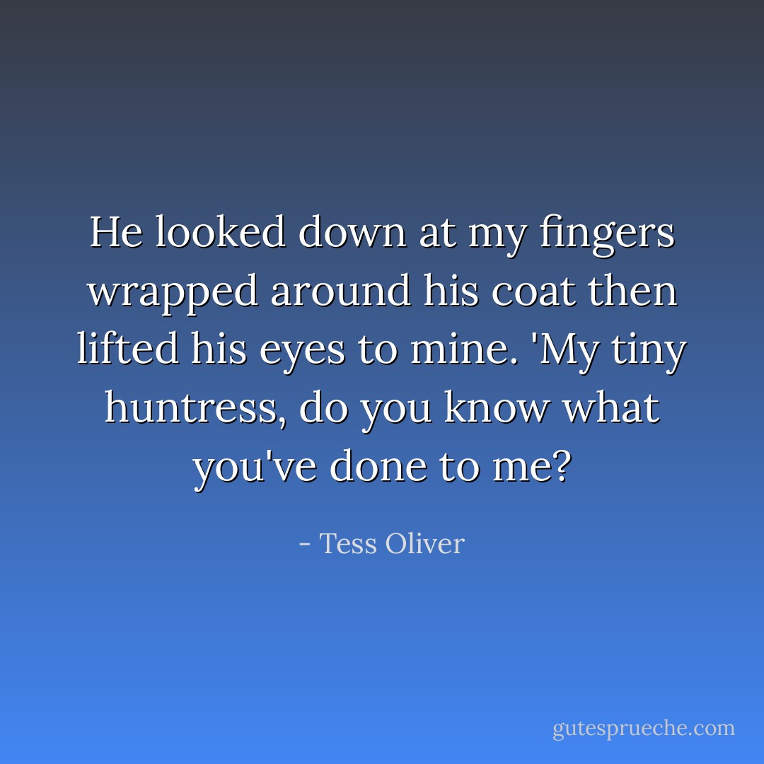 He looked down at my fingers wrapped around his coat then lifted his eyes to mine. 'My tiny huntress, do you know what you've done to me? - Tess Oliver