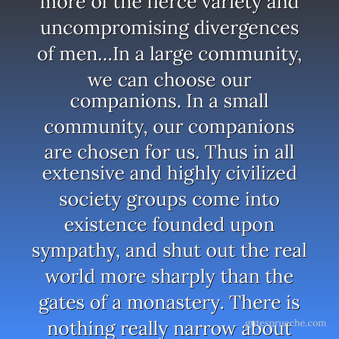 The man who lives in a small community lives in a much larger world. He knows much more of the fierce variety and uncompromising divergences of men…In a large community, we can choose our companions. In a small community, our companions are chosen for us. Thus in all extensive and highly civilized society groups come into existence founded upon sympathy, and shut out the real world more sharply than the gates of a monastery. There is nothing really narrow about the clan; the thing which is really narrow is the clique. - G.K. Chesterton