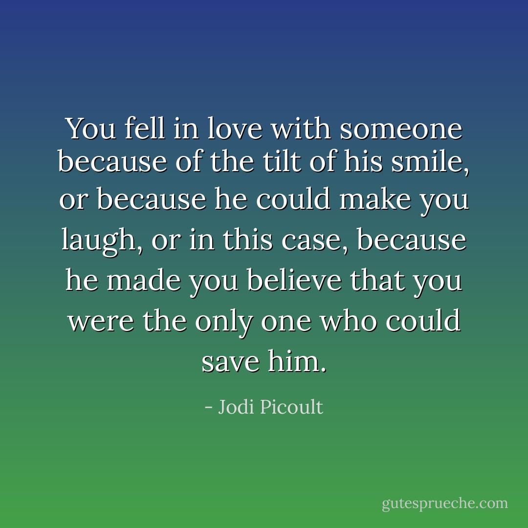 You fell in love with someone because of the tilt of his smile, or because he could make you laugh, or in this case, because he made you believe that you were the only one who could save him. - Jodi Picoult