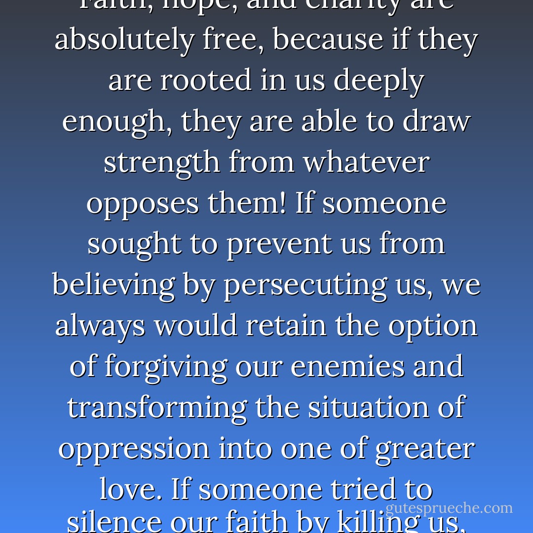 No circumstance in the world can ever prevent us from believing in God, from placing all our trust in him, from loving him with our whole heart, or from loving our neighbor. Faith, hope, and charity are absolutely free, because if they are rooted in us deeply enough, they are able to draw strength from whatever opposes them! If someone sought to prevent us from believing by persecuting us, we always would retain the option of forgiving our enemies and transforming the situation of oppression into one of greater love. If someone tried to silence our faith by killing us, our deaths would be the best possible proclamation of our faith! Love, and only love, can overcome evil by good and draw good out of evil. - Jacques Philippe
