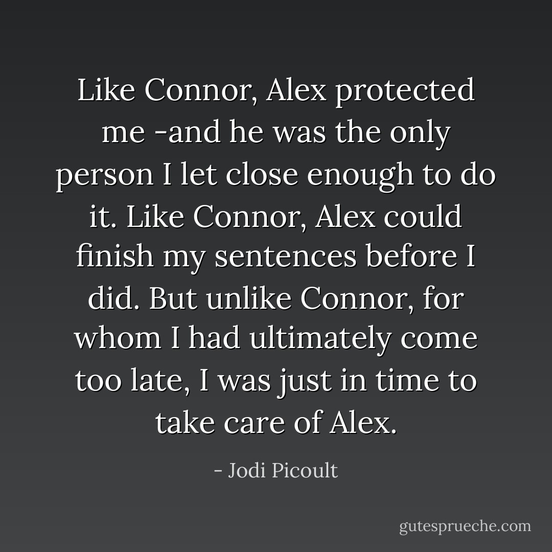 Like Connor, Alex protected me -and he was the only person I let close enough to do it. Like Connor, Alex could finish my sentences before I did. But unlike Connor, for whom I had ultimately come too late, I was just in time to take care of Alex. - Jodi Picoult