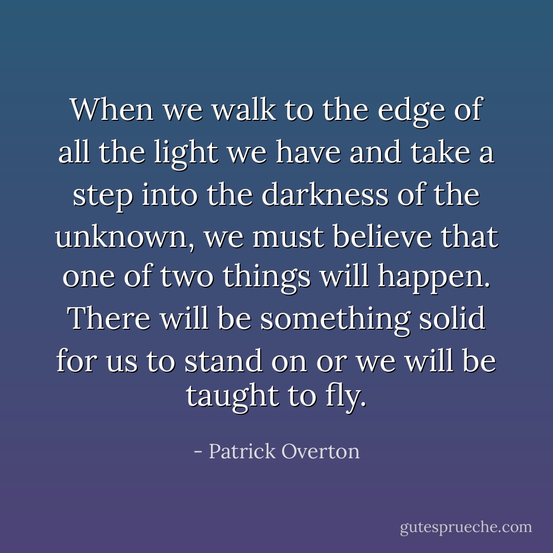 When we walk to the edge of all the light we have and take a step into the darkness of the unknown, we must believe that one of two things will happen. There will be something solid for us to stand on or we will be taught to fly. - Patrick Overton