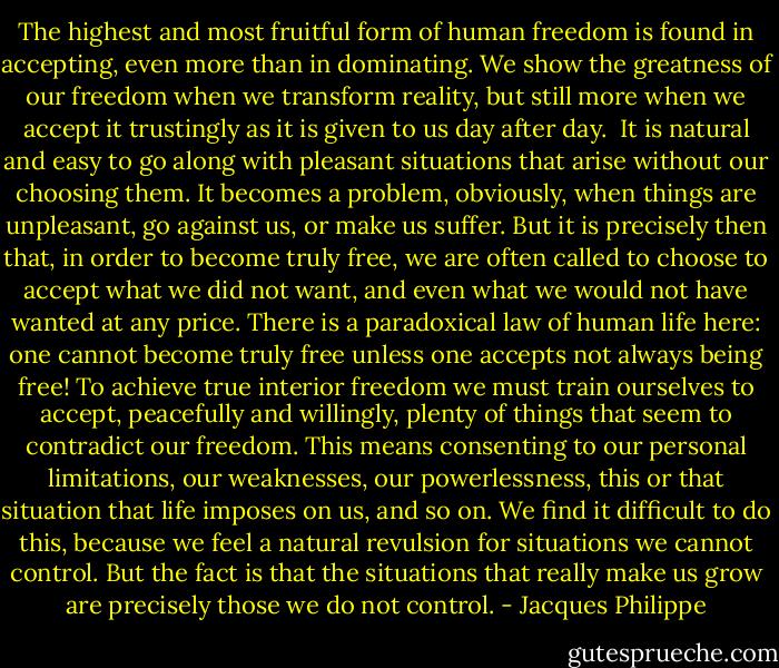 The highest and most fruitful form of human freedom is found in accepting, even more than in dominating. We show the greatness of our freedom when we transform reality, but still more when we accept it trustingly as it is given to us day after day. <br />It is natural and easy to go along with pleasant situations that arise without our choosing them. It becomes a problem, obviously, when things are unpleasant, go against us, or make us suffer. But it is precisely then that, in order to become truly free, we are often called to choose to accept what we did not want, and even what we would not have wanted at any price. There is a paradoxical law of human life here: one cannot become truly free unless one accepts not always being free!<br />To achieve true interior freedom we must train ourselves to accept, peacefully and willingly, plenty of things that seem to contradict our freedom. This means consenting to our personal limitations, our weaknesses, our powerlessness, this or that situation that life imposes on us, and so on. We find it difficult to do this, because we feel a natural revulsion for situations we cannot control. But the fact is that the situations that really make us grow are precisely those we do not control. - Jacques Philippe