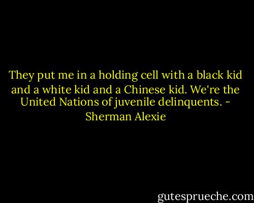 They put me in a holding cell with a black kid and a white kid and a Chinese kid. We're the United Nations of juvenile delinquents. - Sherman Alexie