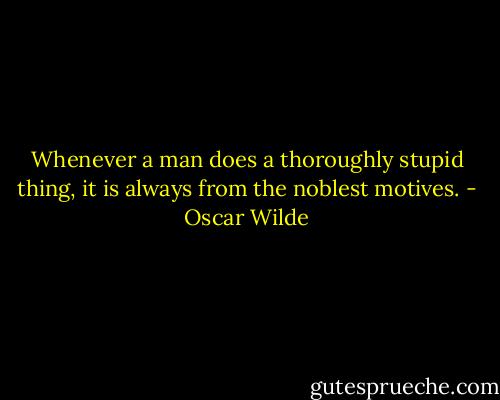Whenever a man does a thoroughly stupid thing, it is always from the noblest motives. - Oscar Wilde